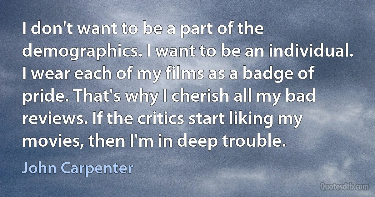 I don't want to be a part of the demographics. I want to be an individual. I wear each of my films as a badge of pride. That's why I cherish all my bad reviews. If the critics start liking my movies, then I'm in deep trouble. (John Carpenter)