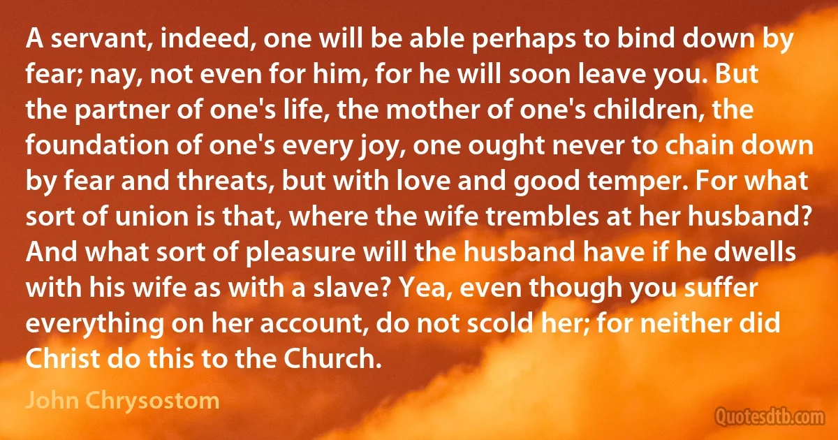 A servant, indeed, one will be able perhaps to bind down by fear; nay, not even for him, for he will soon leave you. But the partner of one's life, the mother of one's children, the foundation of one's every joy, one ought never to chain down by fear and threats, but with love and good temper. For what sort of union is that, where the wife trembles at her husband? And what sort of pleasure will the husband have if he dwells with his wife as with a slave? Yea, even though you suffer everything on her account, do not scold her; for neither did Christ do this to the Church. (John Chrysostom)