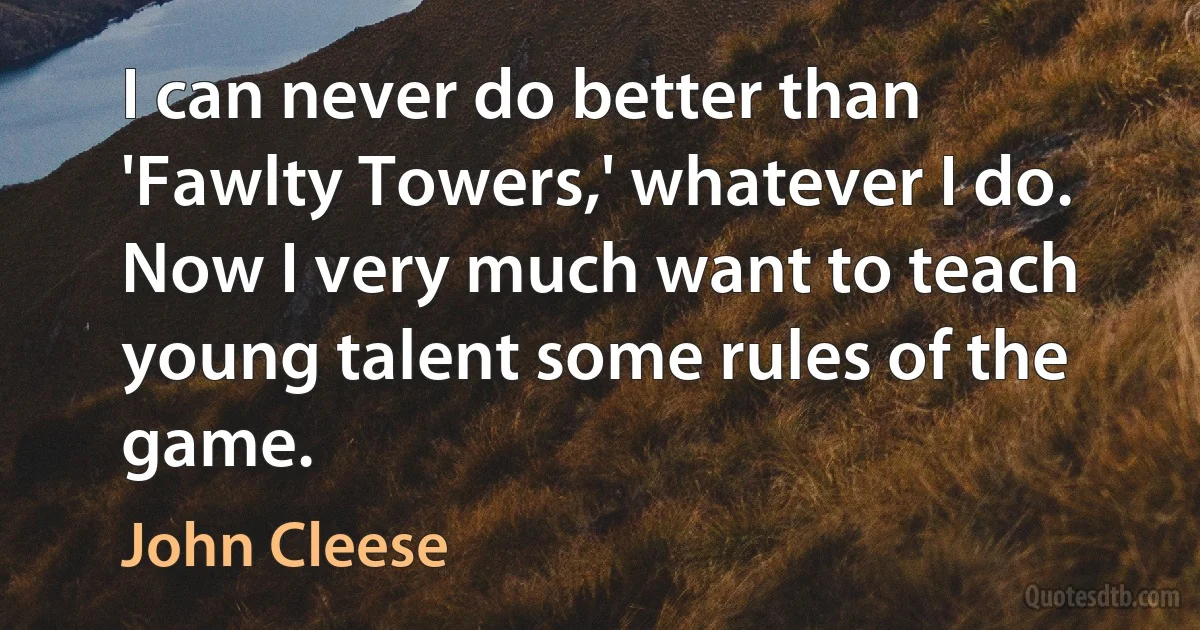 I can never do better than 'Fawlty Towers,' whatever I do. Now I very much want to teach young talent some rules of the game. (John Cleese)