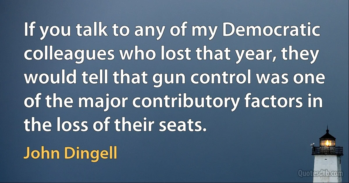 If you talk to any of my Democratic colleagues who lost that year, they would tell that gun control was one of the major contributory factors in the loss of their seats. (John Dingell)