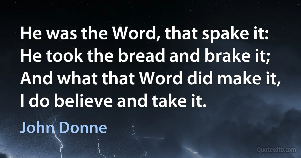 He was the Word, that spake it:
He took the bread and brake it;
And what that Word did make it,
I do believe and take it. (John Donne)