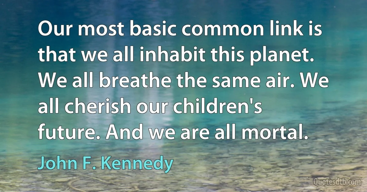 Our most basic common link is that we all inhabit this planet. We all breathe the same air. We all cherish our children's future. And we are all mortal. (John F. Kennedy)