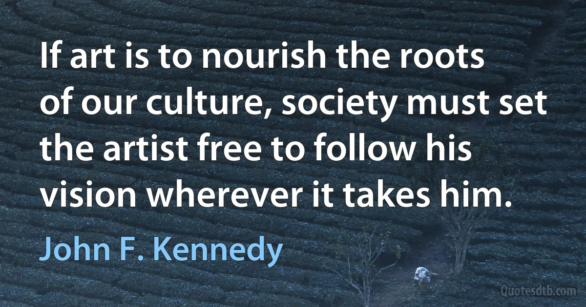 If art is to nourish the roots of our culture, society must set the artist free to follow his vision wherever it takes him. (John F. Kennedy)