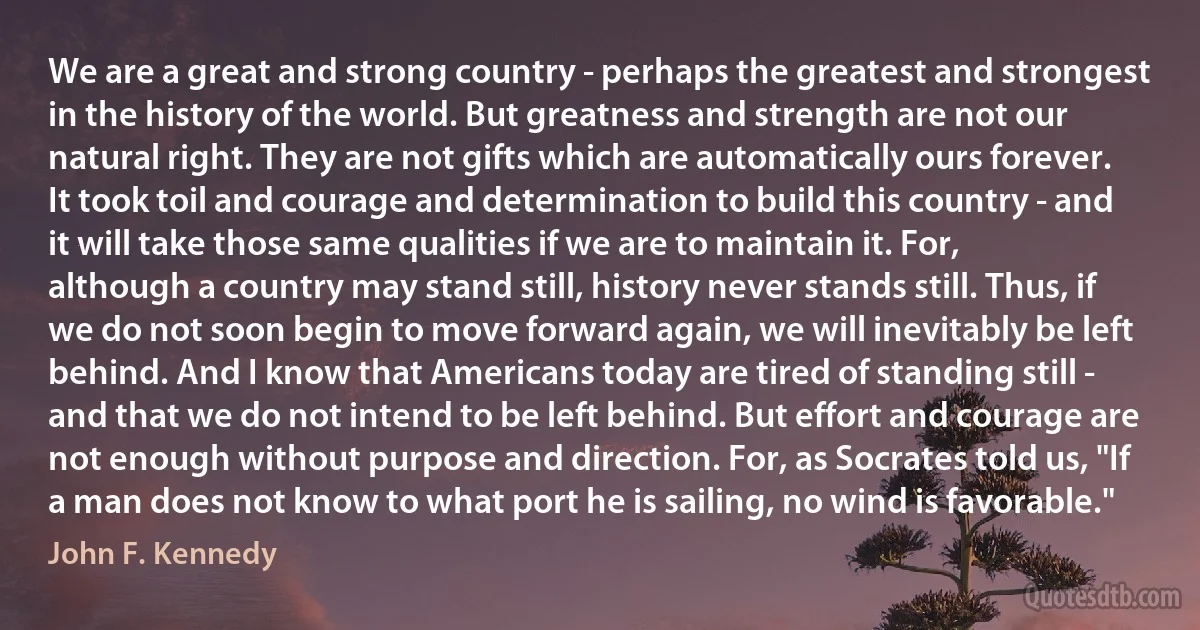 We are a great and strong country - perhaps the greatest and strongest in the history of the world. But greatness and strength are not our natural right. They are not gifts which are automatically ours forever. It took toil and courage and determination to build this country - and it will take those same qualities if we are to maintain it. For, although a country may stand still, history never stands still. Thus, if we do not soon begin to move forward again, we will inevitably be left behind. And I know that Americans today are tired of standing still - and that we do not intend to be left behind. But effort and courage are not enough without purpose and direction. For, as Socrates told us, "If a man does not know to what port he is sailing, no wind is favorable." (John F. Kennedy)