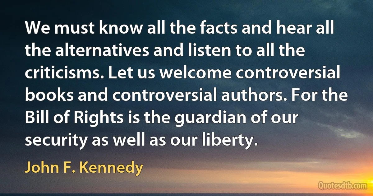 We must know all the facts and hear all the alternatives and listen to all the criticisms. Let us welcome controversial books and controversial authors. For the Bill of Rights is the guardian of our security as well as our liberty. (John F. Kennedy)