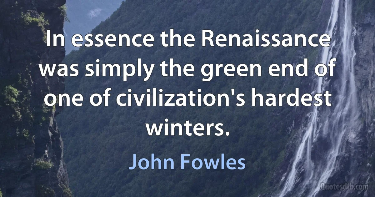 In essence the Renaissance was simply the green end of one of civilization's hardest winters. (John Fowles)