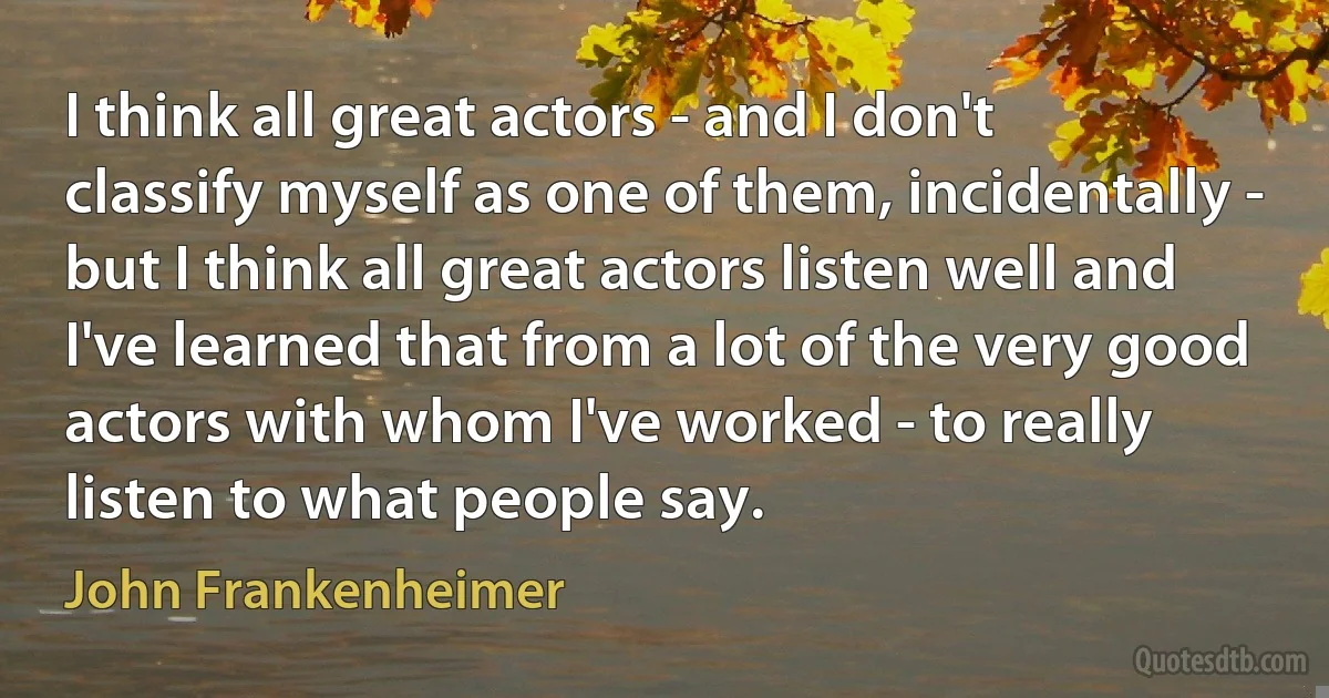 I think all great actors - and I don't classify myself as one of them, incidentally - but I think all great actors listen well and I've learned that from a lot of the very good actors with whom I've worked - to really listen to what people say. (John Frankenheimer)