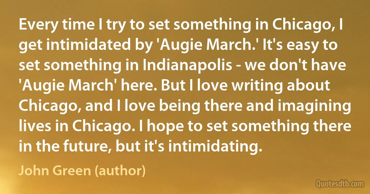 Every time I try to set something in Chicago, I get intimidated by 'Augie March.' It's easy to set something in Indianapolis - we don't have 'Augie March' here. But I love writing about Chicago, and I love being there and imagining lives in Chicago. I hope to set something there in the future, but it's intimidating. (John Green (author))