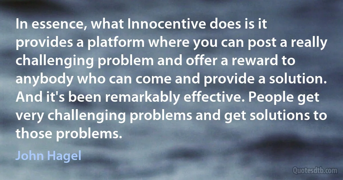 In essence, what Innocentive does is it provides a platform where you can post a really challenging problem and offer a reward to anybody who can come and provide a solution. And it's been remarkably effective. People get very challenging problems and get solutions to those problems. (John Hagel)