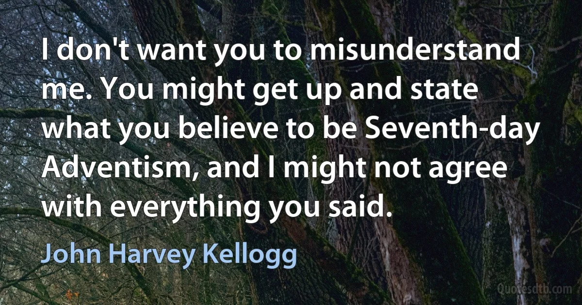 I don't want you to misunderstand me. You might get up and state what you believe to be Seventh-day Adventism, and I might not agree with everything you said. (John Harvey Kellogg)