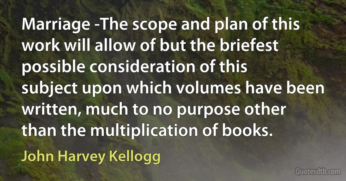 Marriage -The scope and plan of this work will allow of but the briefest possible consideration of this subject upon which volumes have been written, much to no purpose other than the multiplication of books. (John Harvey Kellogg)