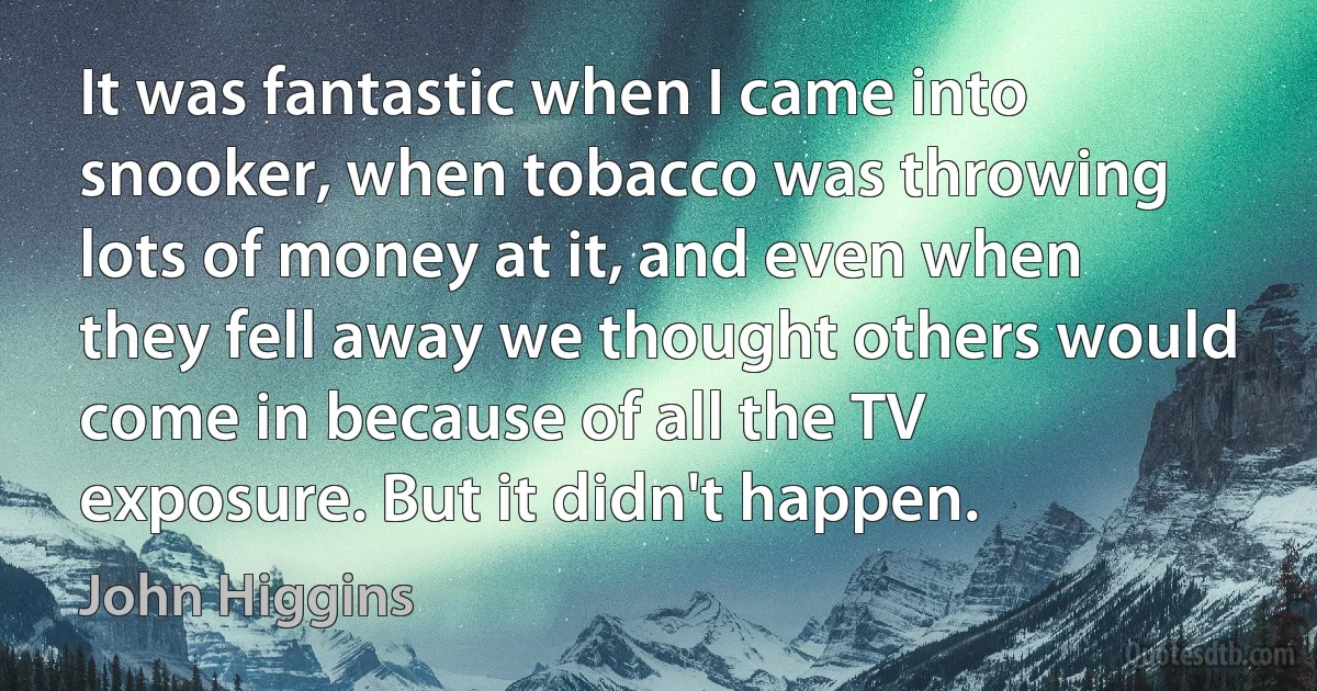 It was fantastic when I came into snooker, when tobacco was throwing lots of money at it, and even when they fell away we thought others would come in because of all the TV exposure. But it didn't happen. (John Higgins)