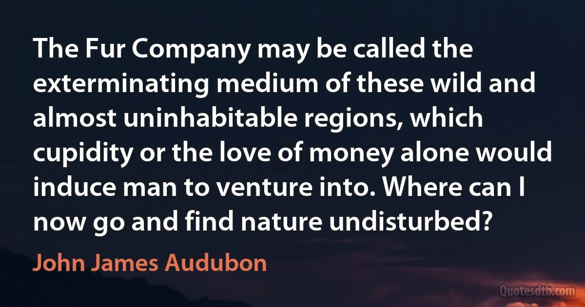 The Fur Company may be called the exterminating medium of these wild and almost uninhabitable regions, which cupidity or the love of money alone would induce man to venture into. Where can I now go and find nature undisturbed? (John James Audubon)