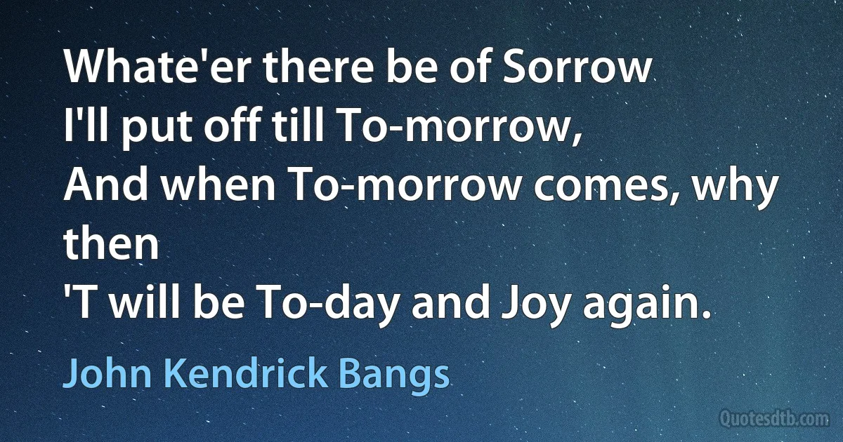 Whate'er there be of Sorrow
I'll put off till To-morrow,
And when To-morrow comes, why then
'T will be To-day and Joy again. (John Kendrick Bangs)