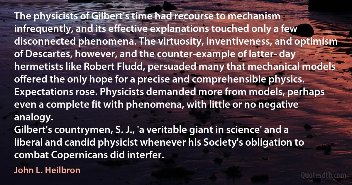 The physicists of Gilbert's time had recourse to mechanism infrequently, and its effective explanations touched only a few disconnected phenomena. The virtuosity, inventiveness, and optimism of Descartes, however, and the counter-example of latter- day hermetists like Robert Fludd, persuaded many that mechanical models offered the only hope for a precise and comprehensible physics. Expectations rose. Physicists demanded more from models, perhaps even a complete fit with phenomena, with little or no negative analogy.
Gilbert's countrymen, S. J., 'a veritable giant in science' and a liberal and candid physicist whenever his Society's obligation to combat Copernicans did interfer. (John L. Heilbron)