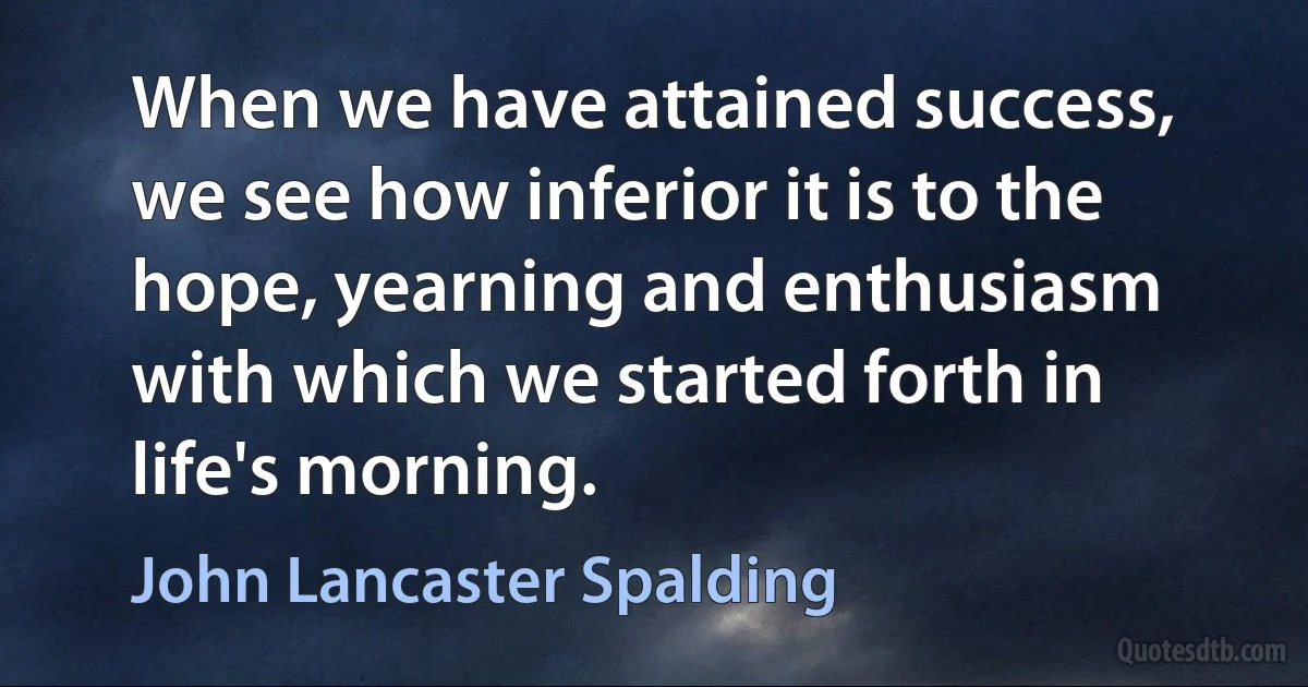 When we have attained success, we see how inferior it is to the hope, yearning and enthusiasm with which we started forth in life's morning. (John Lancaster Spalding)