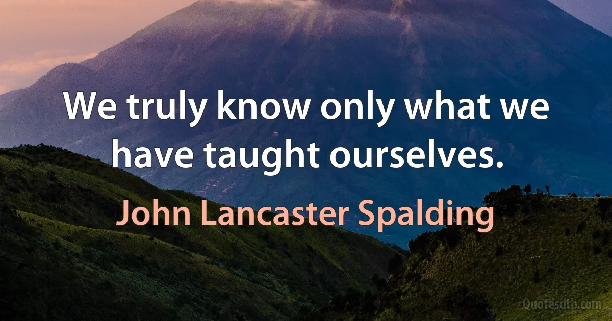 We truly know only what we have taught ourselves. (John Lancaster Spalding)