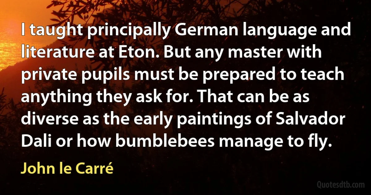 I taught principally German language and literature at Eton. But any master with private pupils must be prepared to teach anything they ask for. That can be as diverse as the early paintings of Salvador Dali or how bumblebees manage to fly. (John le Carré)