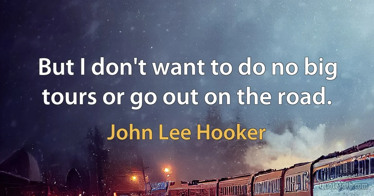 But I don't want to do no big tours or go out on the road. (John Lee Hooker)