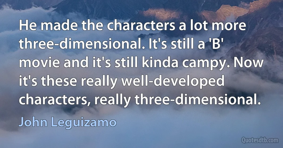 He made the characters a lot more three-dimensional. It's still a 'B' movie and it's still kinda campy. Now it's these really well-developed characters, really three-dimensional. (John Leguizamo)