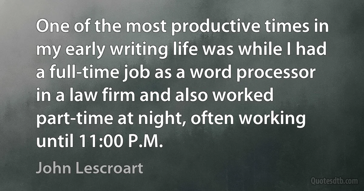 One of the most productive times in my early writing life was while I had a full-time job as a word processor in a law firm and also worked part-time at night, often working until 11:00 P.M. (John Lescroart)