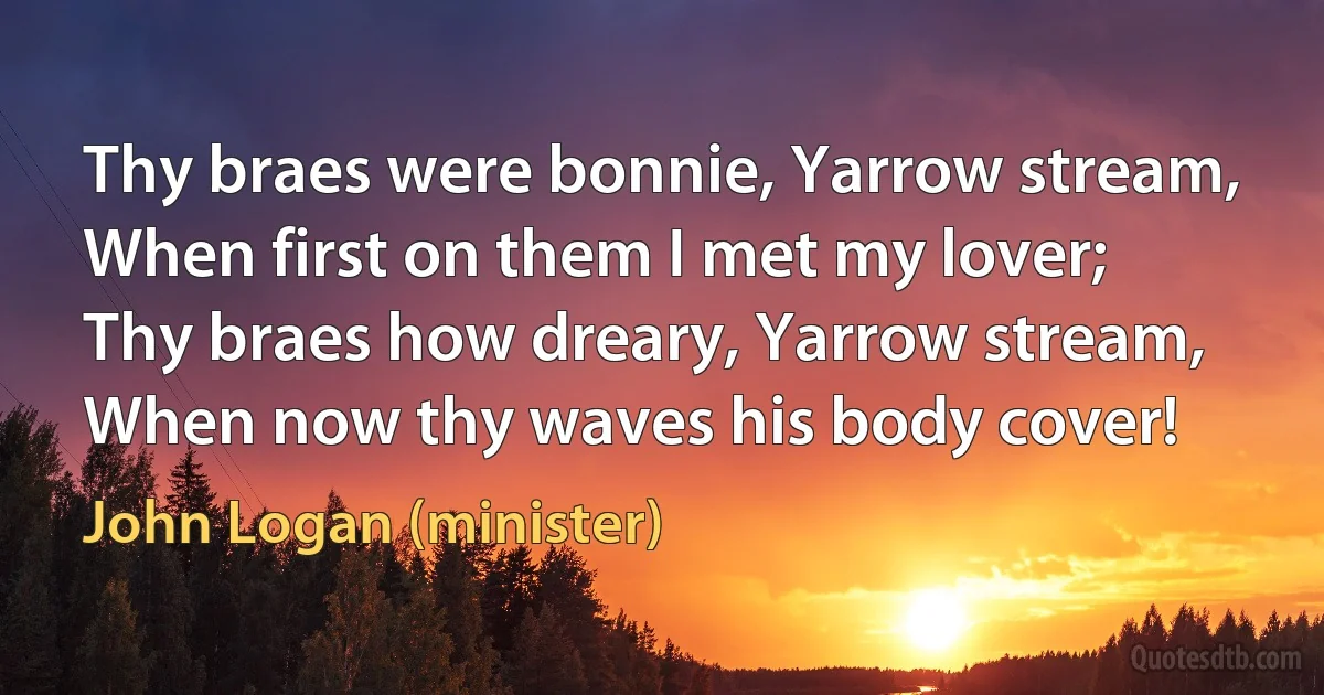 Thy braes were bonnie, Yarrow stream,
When first on them I met my lover;
Thy braes how dreary, Yarrow stream,
When now thy waves his body cover! (John Logan (minister))