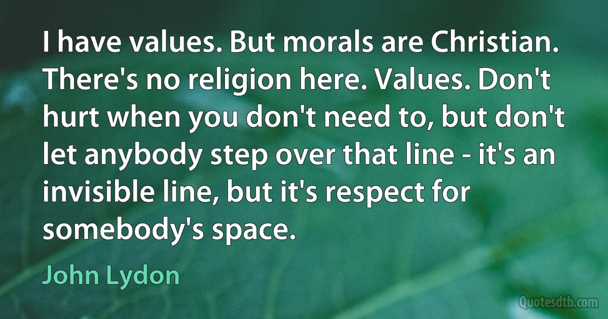 I have values. But morals are Christian. There's no religion here. Values. Don't hurt when you don't need to, but don't let anybody step over that line - it's an invisible line, but it's respect for somebody's space. (John Lydon)