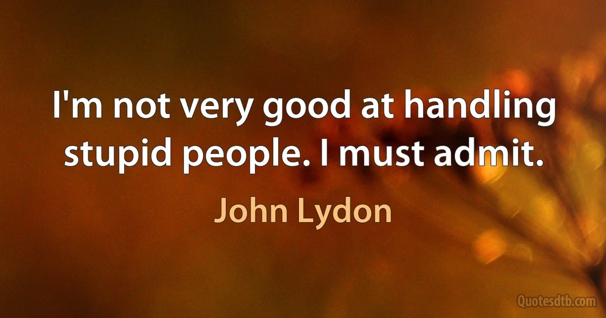 I'm not very good at handling stupid people. I must admit. (John Lydon)