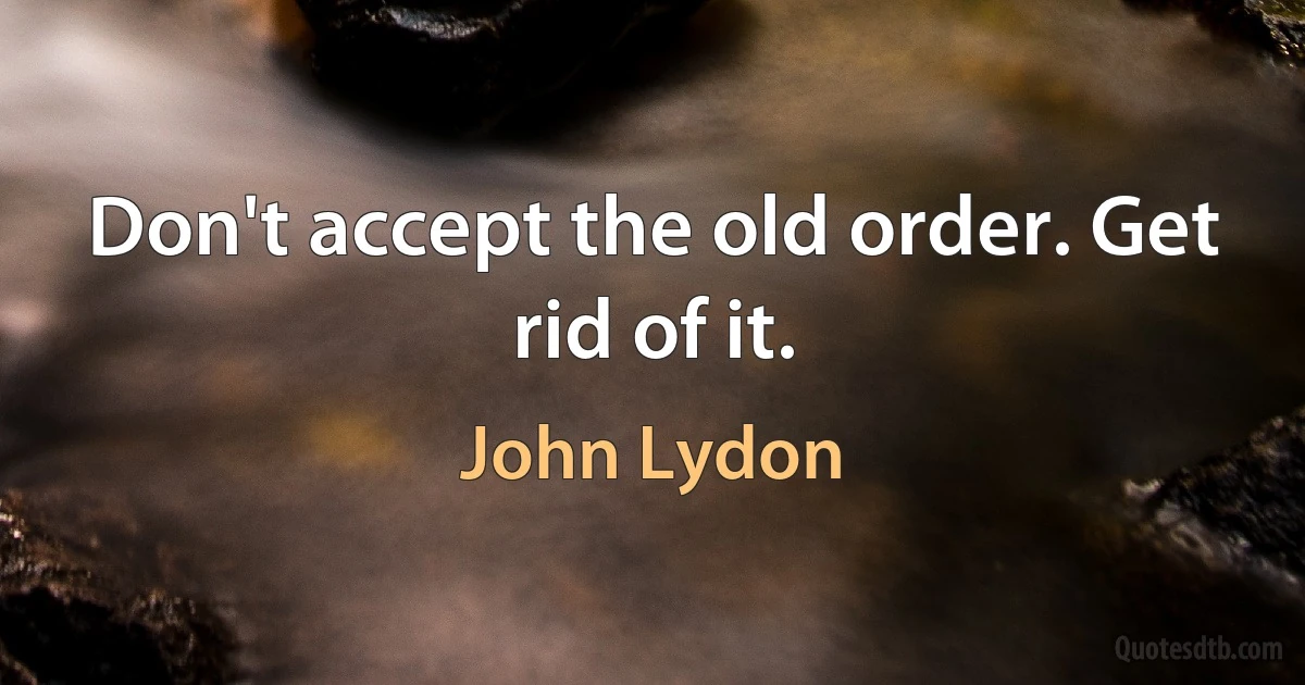 Don't accept the old order. Get rid of it. (John Lydon)