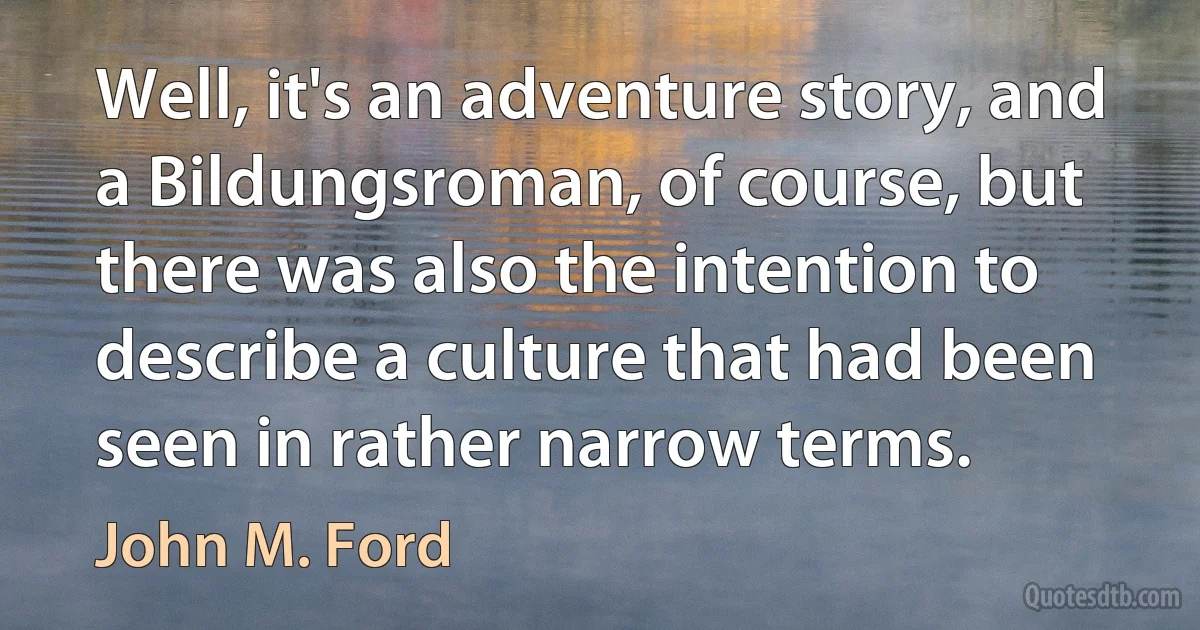 Well, it's an adventure story, and a Bildungsroman, of course, but there was also the intention to describe a culture that had been seen in rather narrow terms. (John M. Ford)