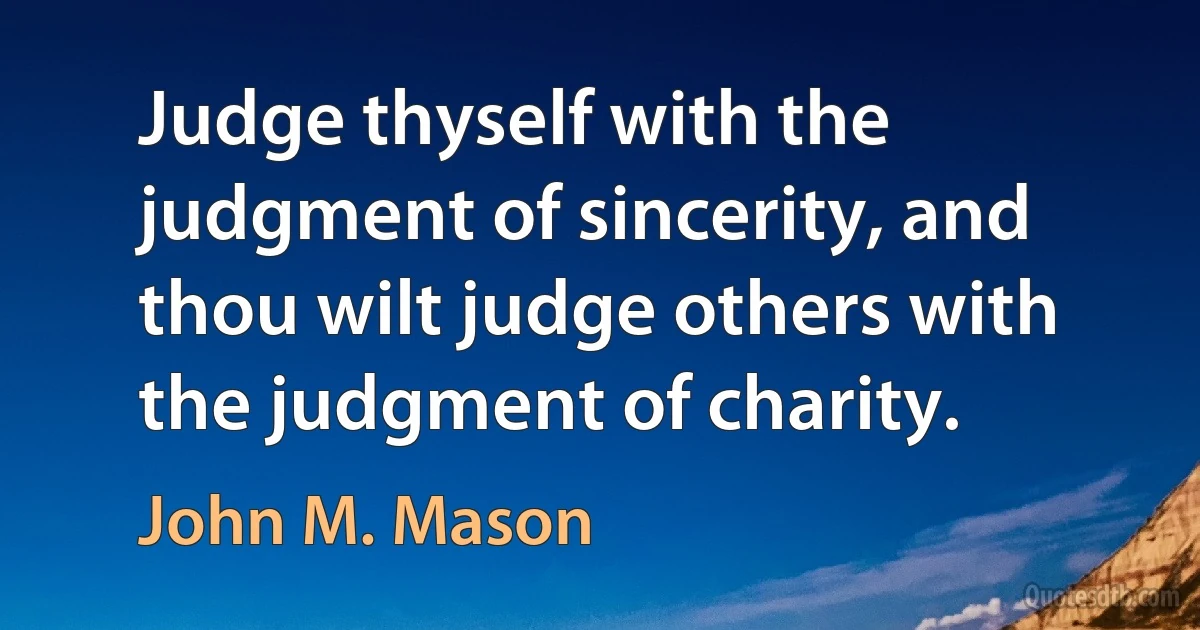 Judge thyself with the judgment of sincerity, and thou wilt judge others with the judgment of charity. (John M. Mason)