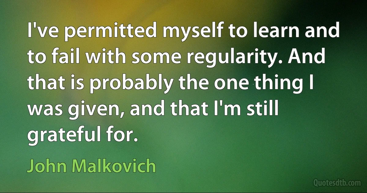 I've permitted myself to learn and to fail with some regularity. And that is probably the one thing I was given, and that I'm still grateful for. (John Malkovich)