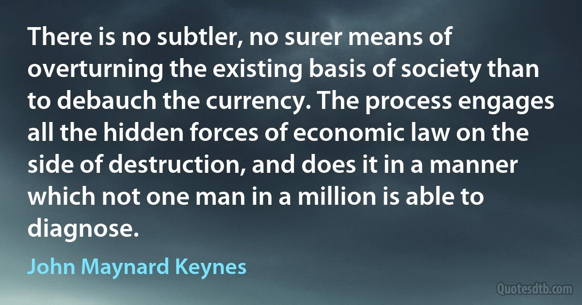 There is no subtler, no surer means of overturning the existing basis of society than to debauch the currency. The process engages all the hidden forces of economic law on the side of destruction, and does it in a manner which not one man in a million is able to diagnose. (John Maynard Keynes)