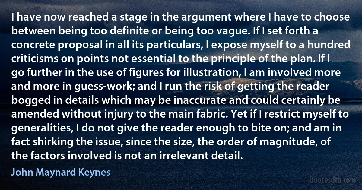 I have now reached a stage in the argument where I have to choose between being too definite or being too vague. If I set forth a concrete proposal in all its particulars, I expose myself to a hundred criticisms on points not essential to the principle of the plan. If I go further in the use of figures for illustration, I am involved more and more in guess-work; and I run the risk of getting the reader bogged in details which may be inaccurate and could certainly be amended without injury to the main fabric. Yet if I restrict myself to generalities, I do not give the reader enough to bite on; and am in fact shirking the issue, since the size, the order of magnitude, of the factors involved is not an irrelevant detail. (John Maynard Keynes)