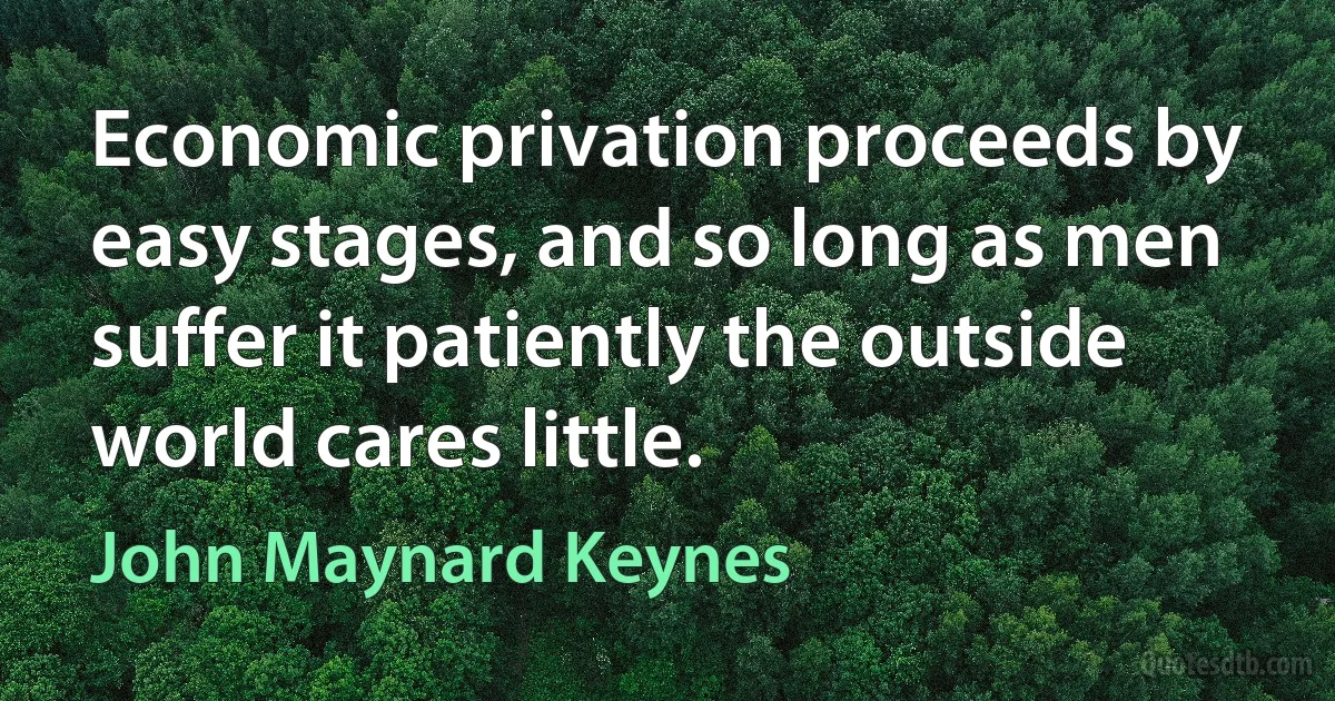 Economic privation proceeds by easy stages, and so long as men suffer it patiently the outside world cares little. (John Maynard Keynes)