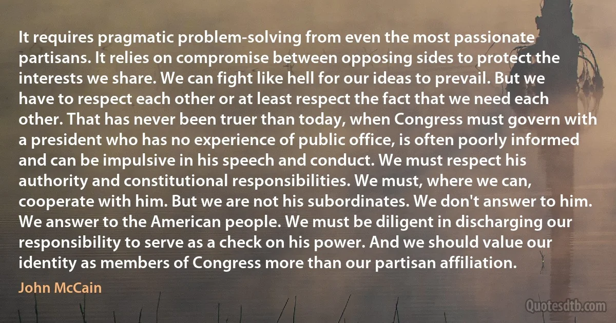 It requires pragmatic problem-solving from even the most passionate partisans. It relies on compromise between opposing sides to protect the interests we share. We can fight like hell for our ideas to prevail. But we have to respect each other or at least respect the fact that we need each other. That has never been truer than today, when Congress must govern with a president who has no experience of public office, is often poorly informed and can be impulsive in his speech and conduct. We must respect his authority and constitutional responsibilities. We must, where we can, cooperate with him. But we are not his subordinates. We don't answer to him. We answer to the American people. We must be diligent in discharging our responsibility to serve as a check on his power. And we should value our identity as members of Congress more than our partisan affiliation. (John McCain)