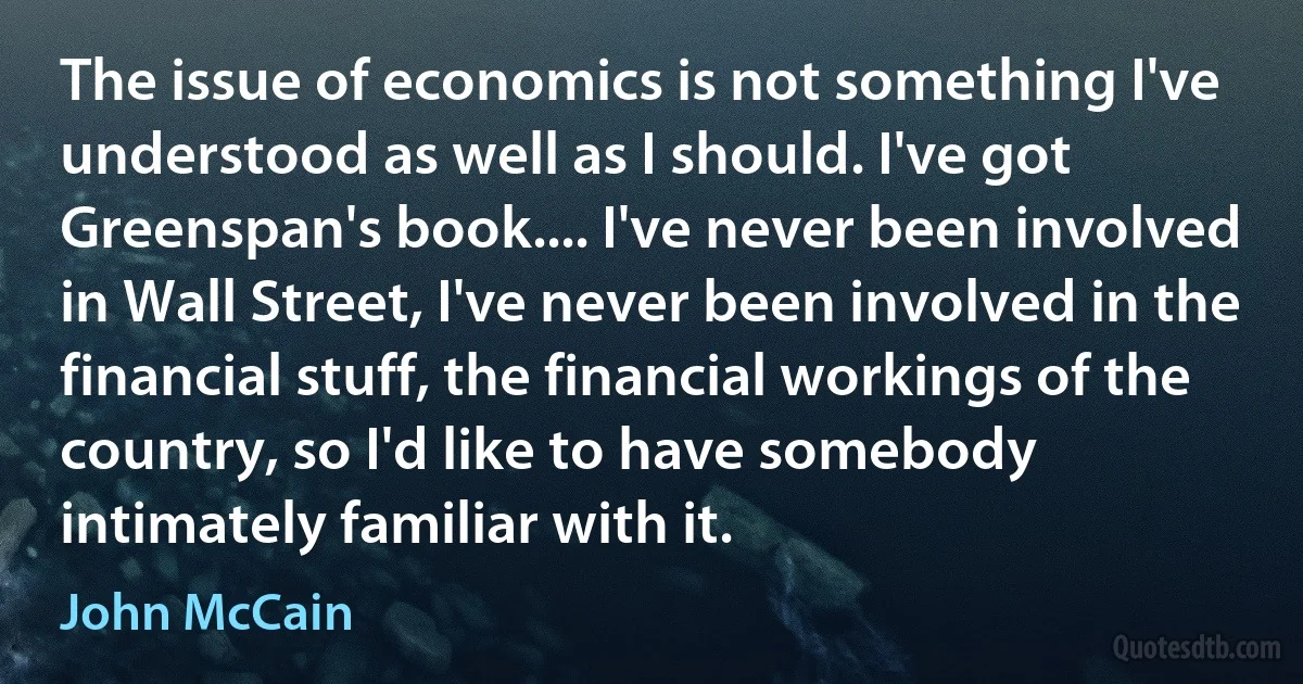 The issue of economics is not something I've understood as well as I should. I've got Greenspan's book.... I've never been involved in Wall Street, I've never been involved in the financial stuff, the financial workings of the country, so I'd like to have somebody intimately familiar with it. (John McCain)