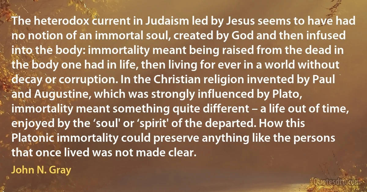 The heterodox current in Judaism led by Jesus seems to have had no notion of an immortal soul, created by God and then infused into the body: immortality meant being raised from the dead in the body one had in life, then living for ever in a world without decay or corruption. In the Christian religion invented by Paul and Augustine, which was strongly influenced by Plato, immortality meant something quite different – a life out of time, enjoyed by the ‘soul' or ‘spirit' of the departed. How this Platonic immortality could preserve anything like the persons that once lived was not made clear. (John N. Gray)