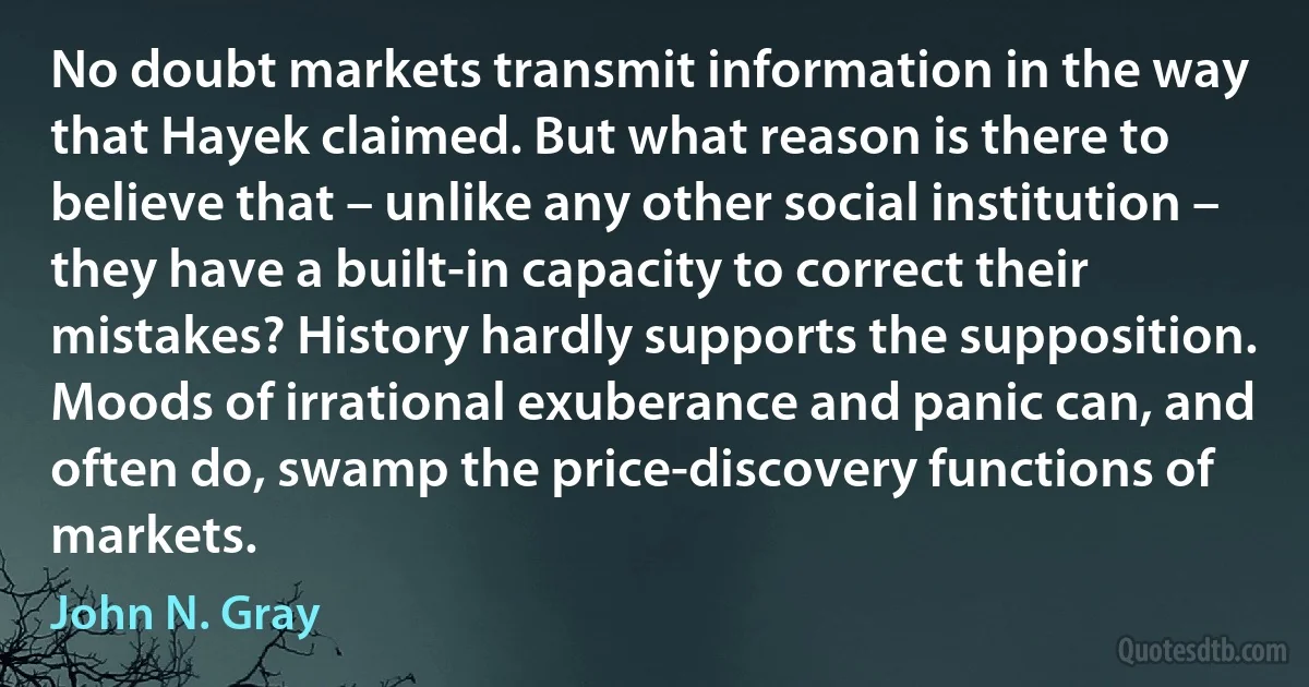 No doubt markets transmit information in the way that Hayek claimed. But what reason is there to believe that – unlike any other social institution – they have a built-in capacity to correct their mistakes? History hardly supports the supposition. Moods of irrational exuberance and panic can, and often do, swamp the price-discovery functions of markets. (John N. Gray)