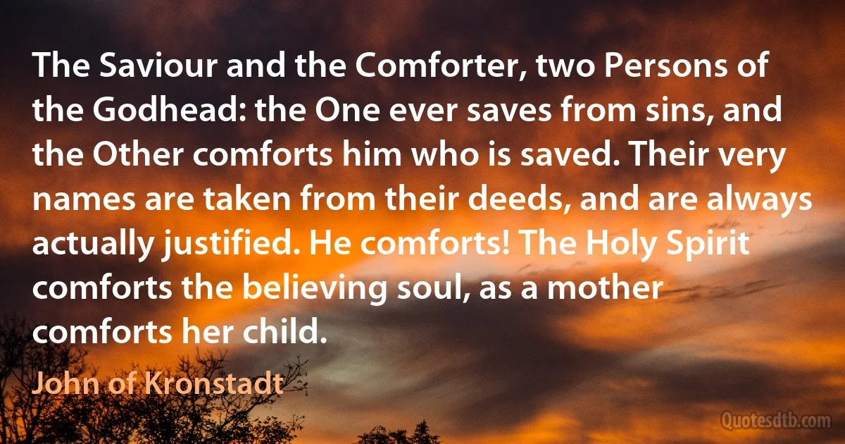 The Saviour and the Comforter, two Persons of the Godhead: the One ever saves from sins, and the Other comforts him who is saved. Their very names are taken from their deeds, and are always actually justified. He comforts! The Holy Spirit comforts the believing soul, as a mother comforts her child. (John of Kronstadt)