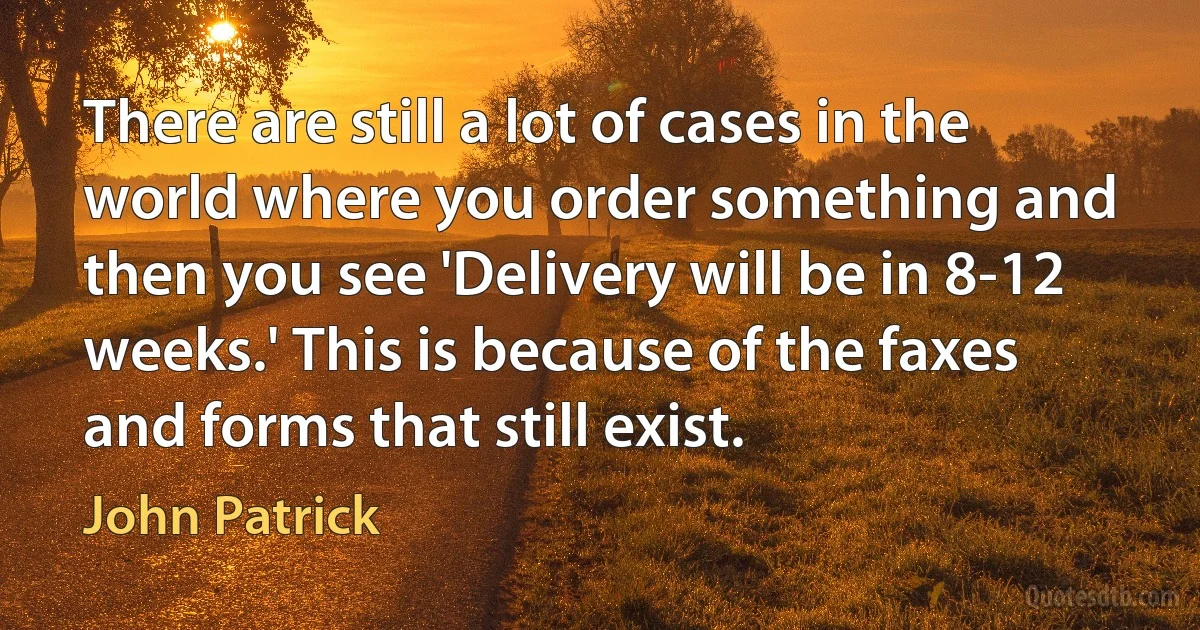 There are still a lot of cases in the world where you order something and then you see 'Delivery will be in 8-12 weeks.' This is because of the faxes and forms that still exist. (John Patrick)