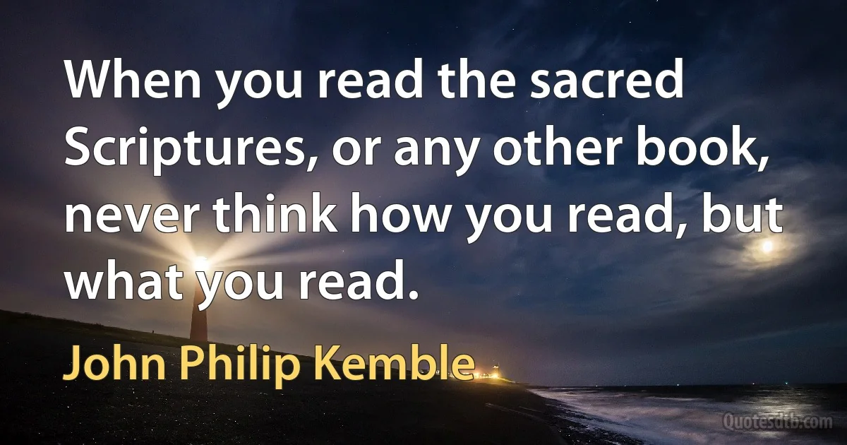 When you read the sacred Scriptures, or any other book, never think how you read, but what you read. (John Philip Kemble)