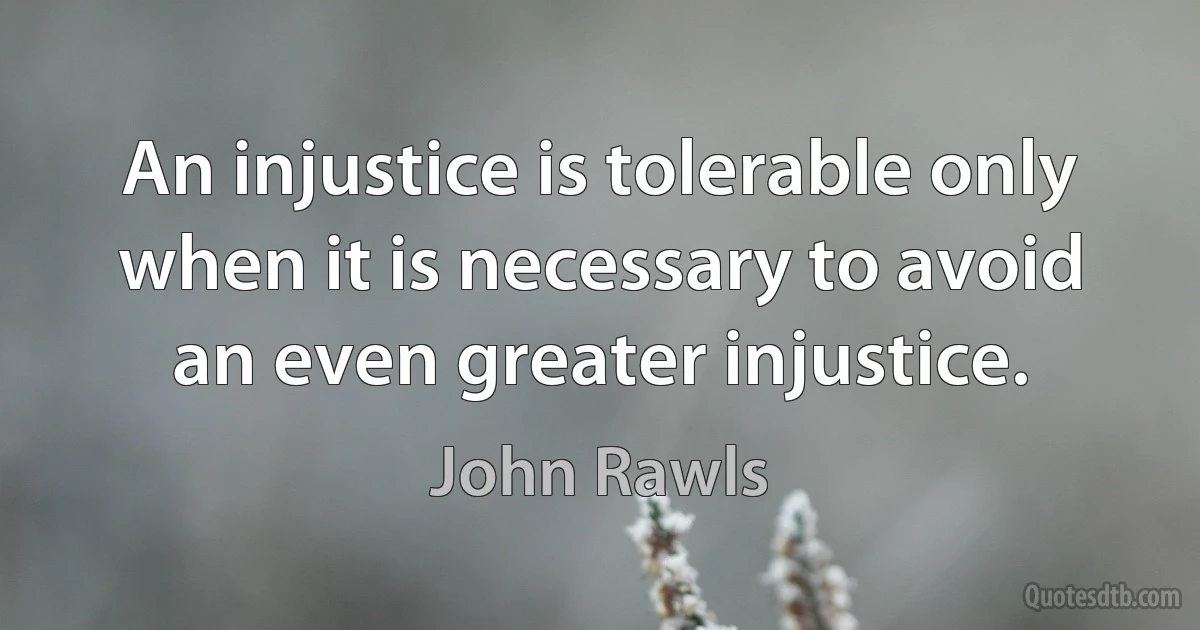 An injustice is tolerable only when it is necessary to avoid an even greater injustice. (John Rawls)