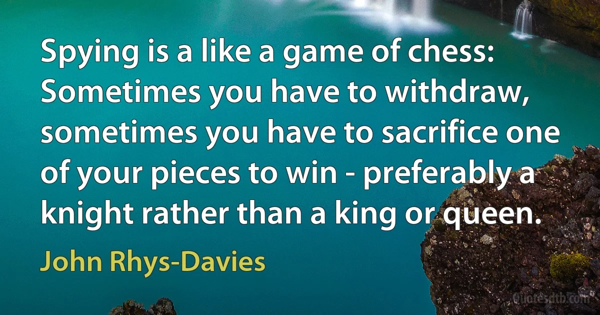 Spying is a like a game of chess: Sometimes you have to withdraw, sometimes you have to sacrifice one of your pieces to win - preferably a knight rather than a king or queen. (John Rhys-Davies)