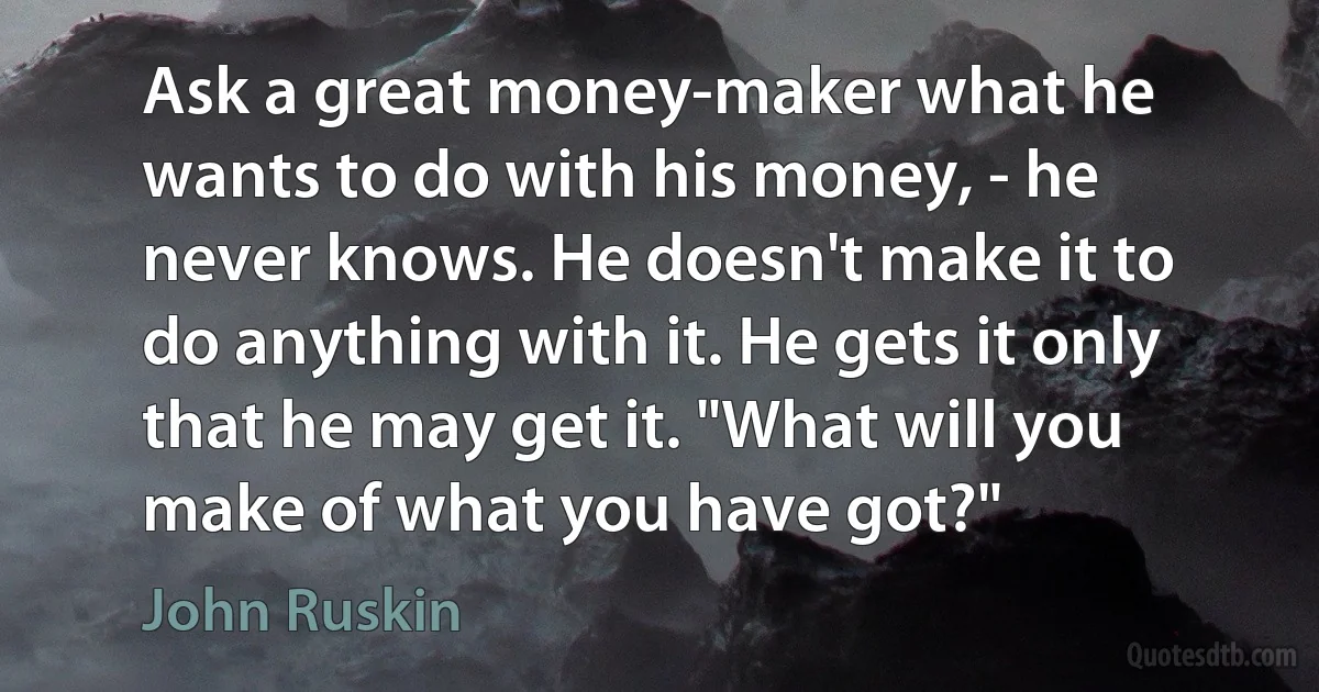 Ask a great money-maker what he wants to do with his money, - he never knows. He doesn't make it to do anything with it. He gets it only that he may get it. "What will you make of what you have got?" (John Ruskin)