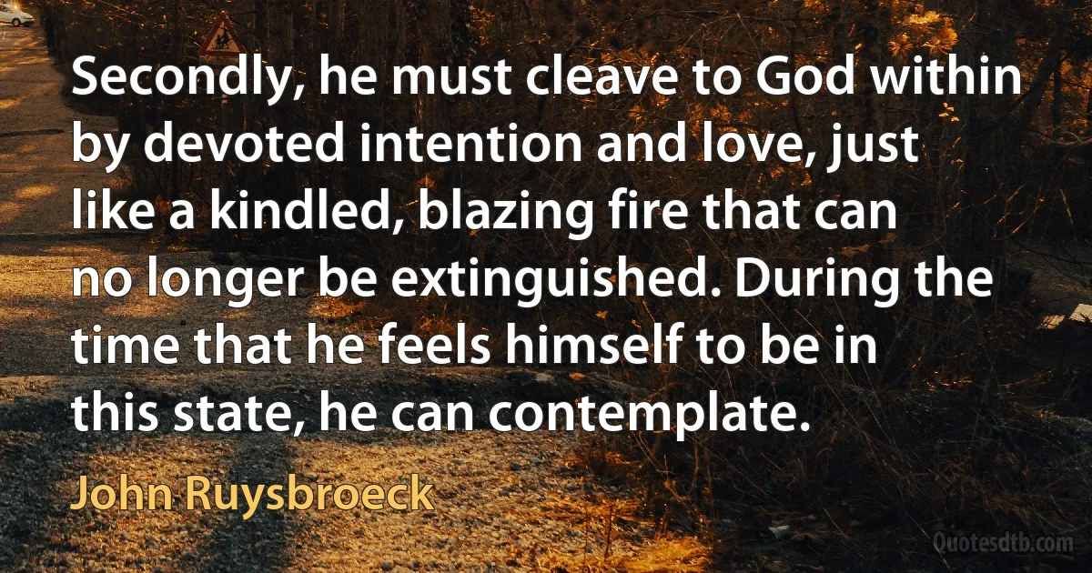 Secondly, he must cleave to God within by devoted intention and love, just like a kindled, blazing fire that can no longer be extinguished. During the time that he feels himself to be in this state, he can contemplate. (John Ruysbroeck)