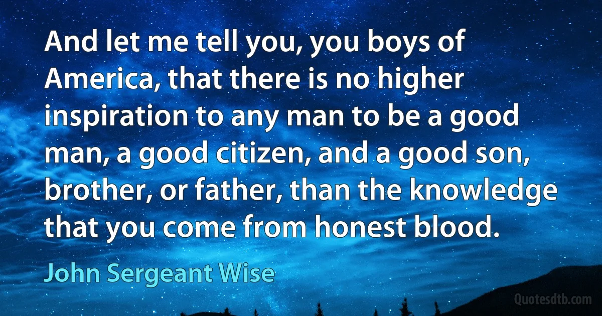 And let me tell you, you boys of America, that there is no higher inspiration to any man to be a good man, a good citizen, and a good son, brother, or father, than the knowledge that you come from honest blood. (John Sergeant Wise)