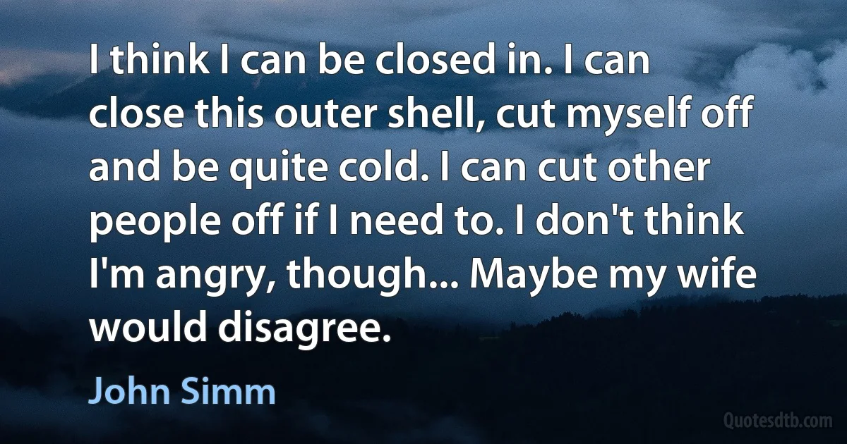 I think I can be closed in. I can close this outer shell, cut myself off and be quite cold. I can cut other people off if I need to. I don't think I'm angry, though... Maybe my wife would disagree. (John Simm)