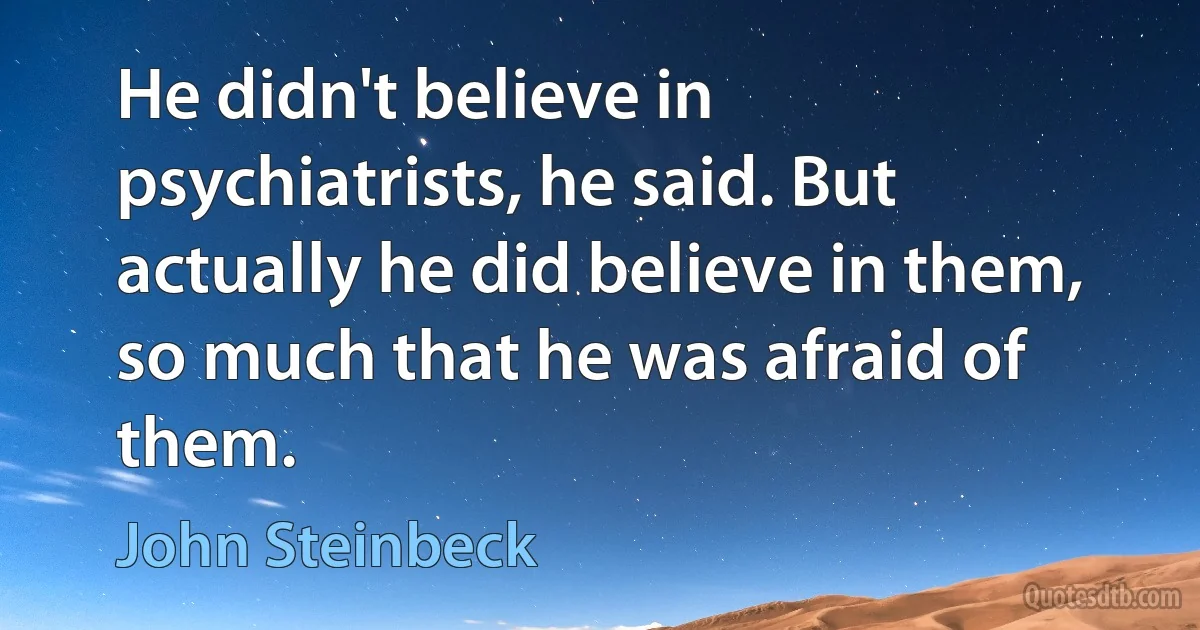 He didn't believe in psychiatrists, he said. But actually he did believe in them, so much that he was afraid of them. (John Steinbeck)