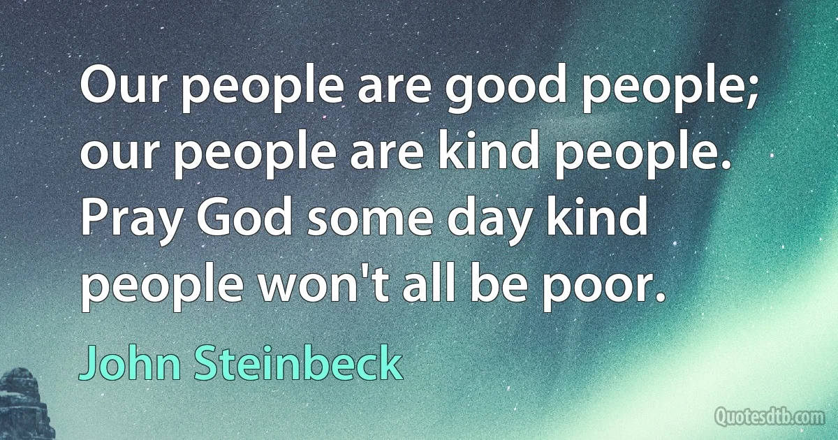 Our people are good people; our people are kind people. Pray God some day kind people won't all be poor. (John Steinbeck)